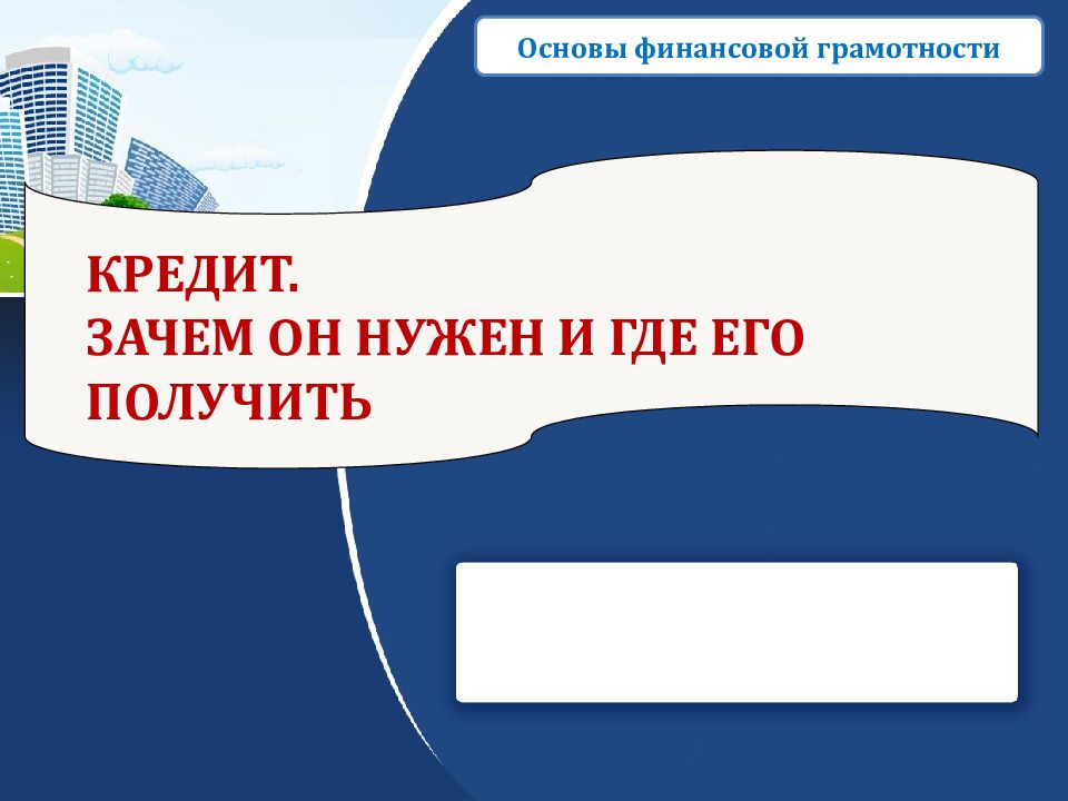 КРЕДИТ. ЗАЧЕМ ОН НУЖЕН И ГДЕ ЕГО ПОЛУЧИТЬ Основы финансовой грамотности