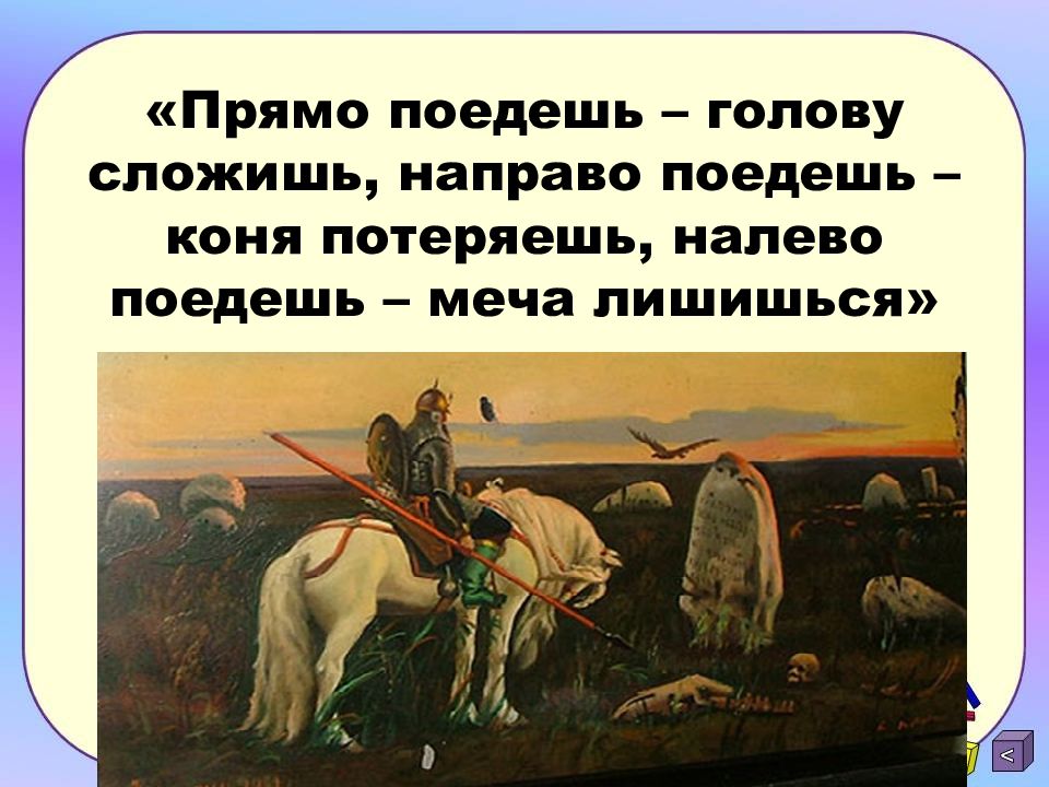 Поезжай прямо. Поедешь налево коня потеряешь. Прямо поедешь. Направо пойдешь коня потеряешь налево пойдешь голову сложишь. Или коня потеряешь или.