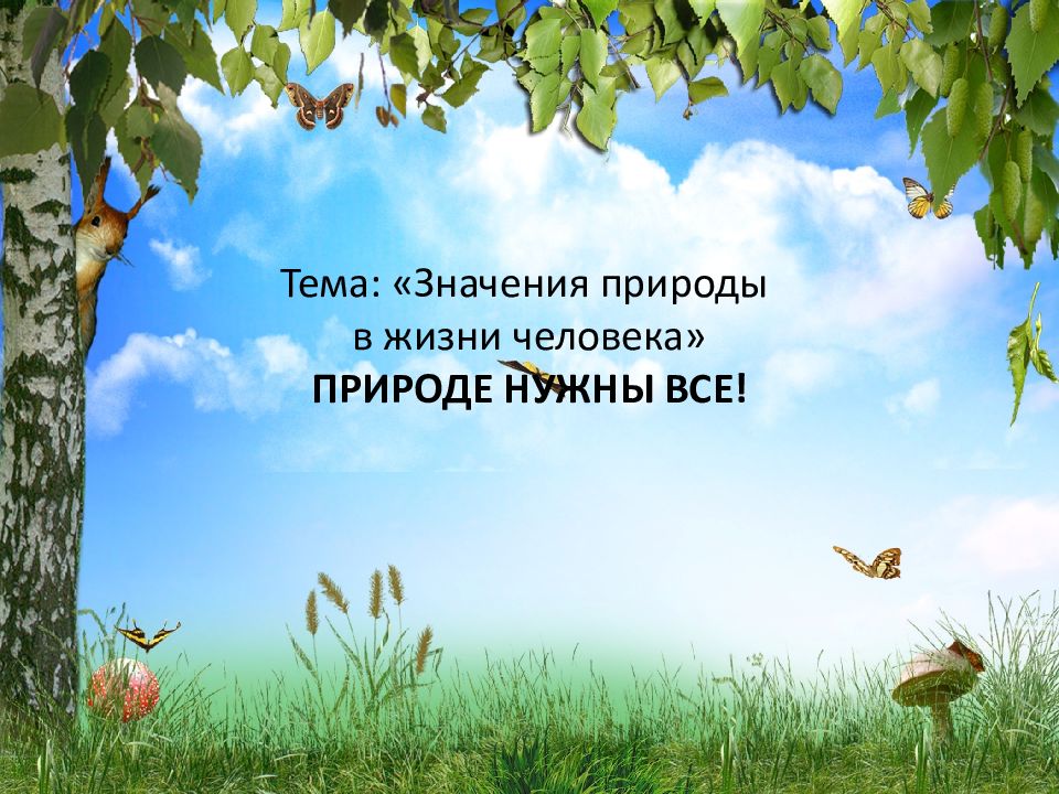 Тема: «Значения природы в жизни человека» ПРИРОДЕ НУЖНЫ ВСЕ!