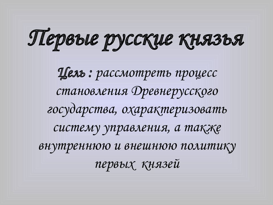 Цель : рассмотреть процесс становления Древнерусского государства, охарактеризовать систему управления, а также внутреннюю и внешнюю политику первых князей