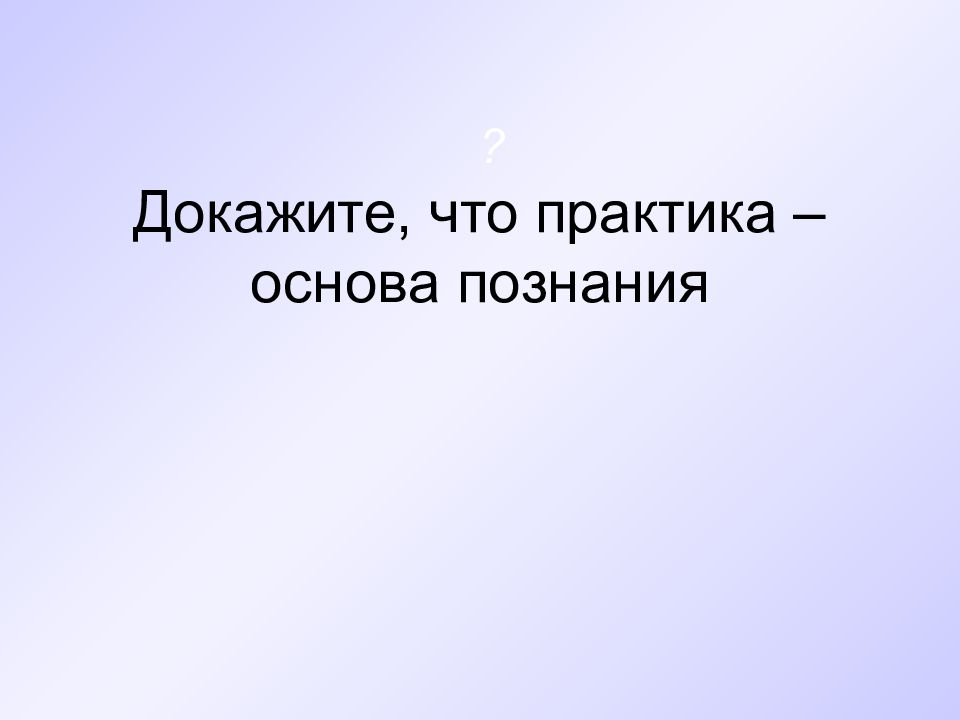 Практика основа познания. Докажите что практика основа познания. Практика как основа познания. Практика как основа и цель познания.