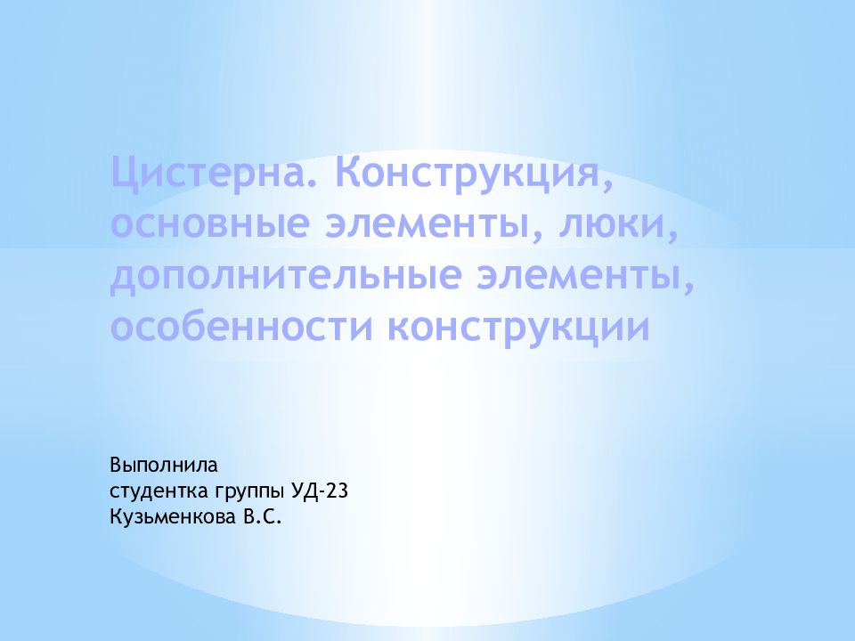 Цистерна. Конструкция, основные элементы, люки, дополнительные элементы, особенности конструкции Выполнила студентка группы УД-23 Кузьменкова В.С.