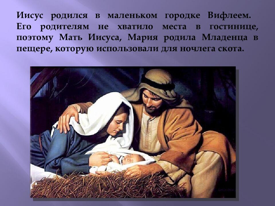 Иисус родился в маленьком городке Вифлеем. Его родителям не хватило места в гостинице, поэтому Мать Иисуса, Мария родила Младенца в пещере, которую